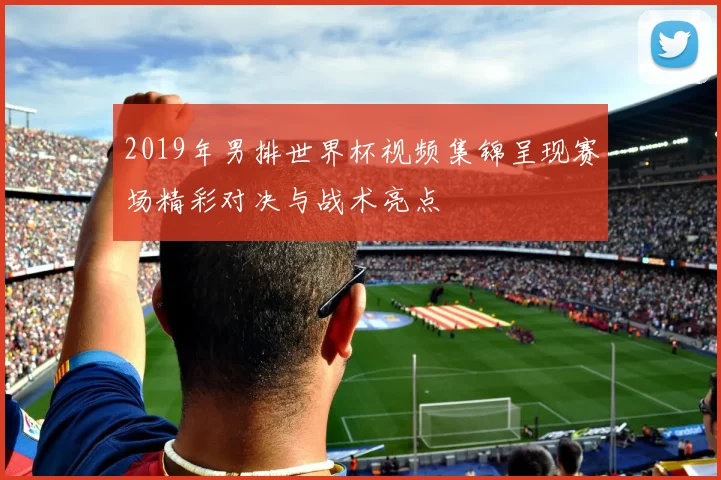 2019年男排世界杯视频集锦呈现赛场精彩对决与战术亮点