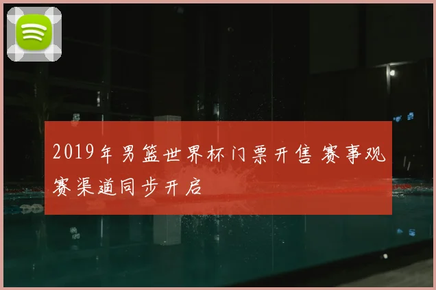 2019年男篮世界杯门票开售 赛事观赛渠道同步开启