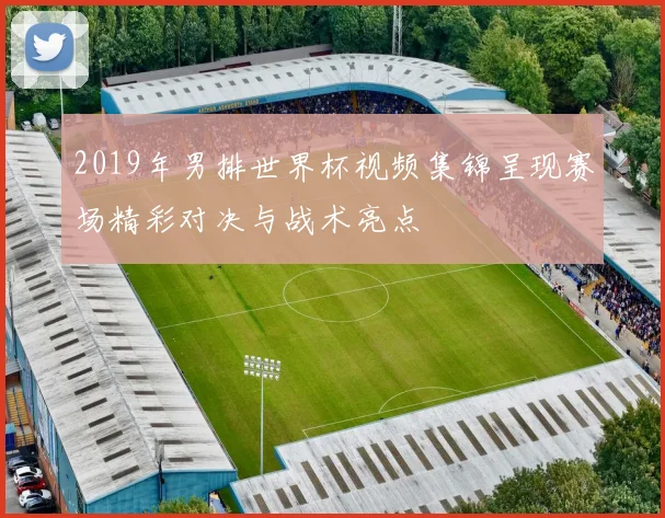 2019年男排世界杯视频集锦呈现赛场精彩对决与战术亮点