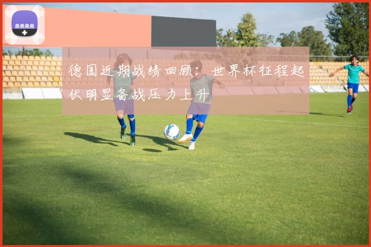 德国近期战绩回顾:世界杯征程起伏明显备战压力上升