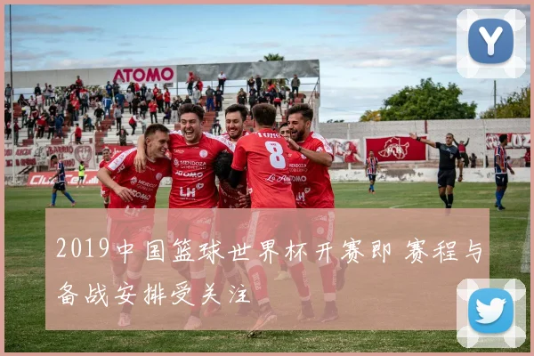 2019中国篮球世界杯开赛即 赛程与备战安排受关注