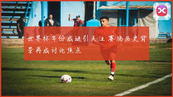 世界杯年份成谜引关注 赛场历史背景再成讨论焦点